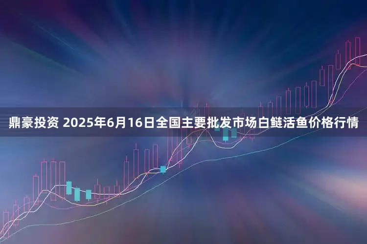 鼎豪投资 2025年6月16日全国主要批发市场白鲢活鱼价格行情