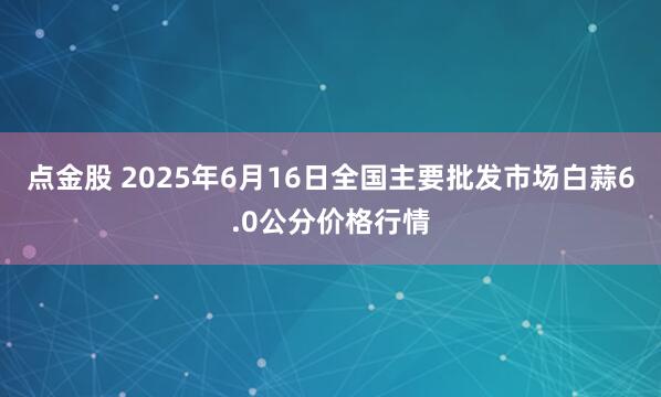 点金股 2025年6月16日全国主要批发市场白蒜6.0公分价格行情