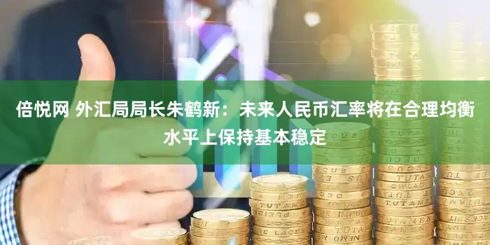 倍悦网 外汇局局长朱鹤新：未来人民币汇率将在合理均衡水平上保持基本稳定