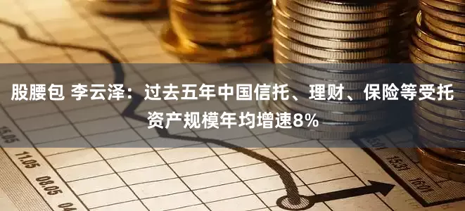 股腰包 李云泽：过去五年中国信托、理财、保险等受托资产规模年均增速8%