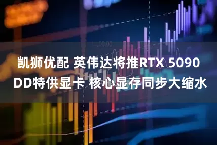 凯狮优配 英伟达将推RTX 5090 DD特供显卡 核心显存同步大缩水
