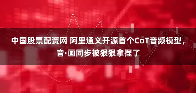 中国股票配资网 阿里通义开源首个CoT音频模型，音·画同步被狠狠拿捏了