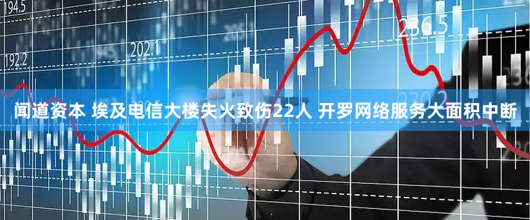 闻道资本 埃及电信大楼失火致伤22人 开罗网络服务大面积中断