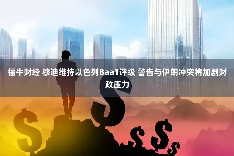 福牛财经 穆迪维持以色列Baa1评级 警告与伊朗冲突将加剧财政压力