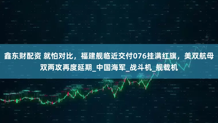 鑫东财配资 就怕对比，福建舰临近交付076挂满红旗，美双航母双两攻再度延期_中国海军_战斗机_舰载机