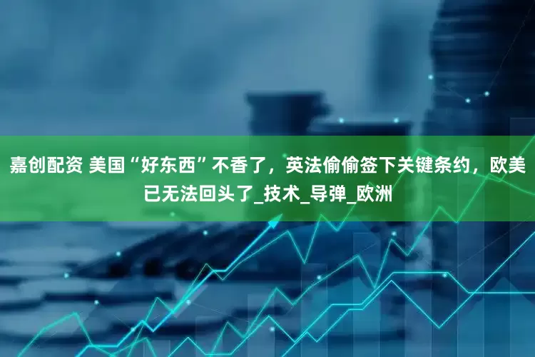 嘉创配资 美国“好东西”不香了，英法偷偷签下关键条约，欧美已无法回头了_技术_导弹_欧洲