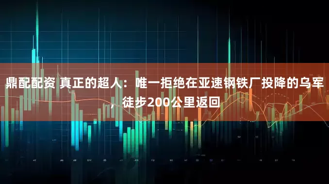 鼎配配资 真正的超人：唯一拒绝在亚速钢铁厂投降的乌军，徒步200公里返回