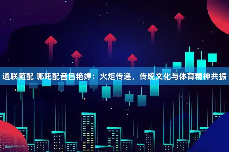 通联随配 哪吒配音吕艳婷：火炬传递，传统文化与体育精神共振