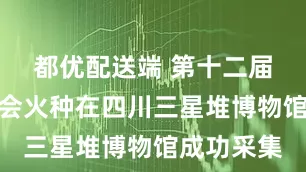 都优配送端 第十二届世界运动会火种在四川三星堆博物馆成功采集