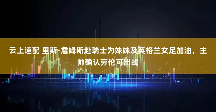 云上速配 里斯-詹姆斯赴瑞士为妹妹及英格兰女足加油，主帅确认劳伦可出战
