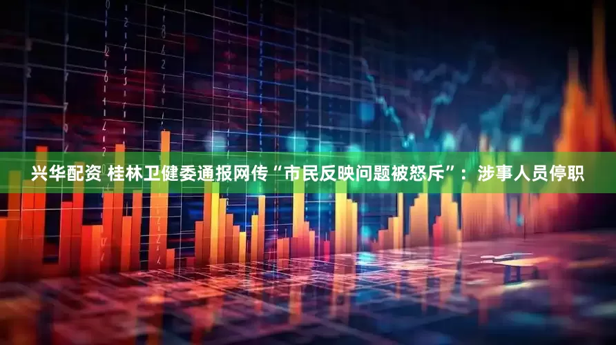 兴华配资 桂林卫健委通报网传“市民反映问题被怒斥”：涉事人员停职