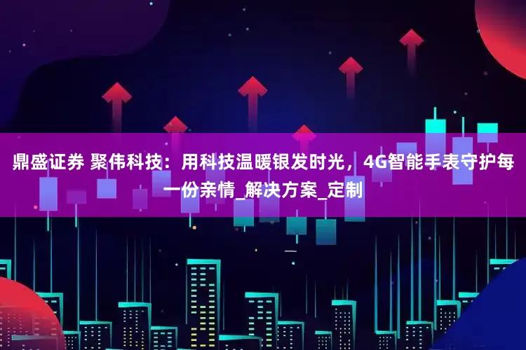 鼎盛证券 聚伟科技：用科技温暖银发时光，4G智能手表守护每一份亲情_解决方案_定制