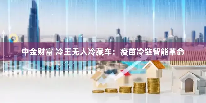 中金财富 冷王无人冷藏车：疫苗冷链智能革命