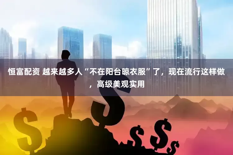 恒富配资 越来越多人“不在阳台晾衣服”了，现在流行这样做，高级美观实用