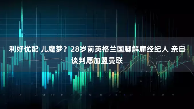 利好优配 儿魔梦？28岁前英格兰国脚解雇经纪人 亲自谈判愿加盟曼联
