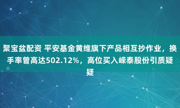 聚宝盆配资 平安基金黄维旗下产品相互抄作业，换手率曾高达502.12%，高位买入嵘泰股份引质疑