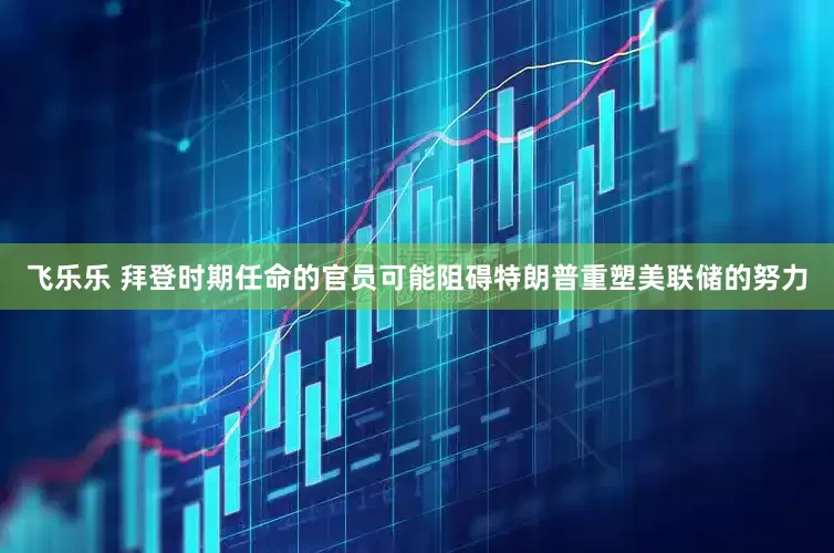 飞乐乐 拜登时期任命的官员可能阻碍特朗普重塑美联储的努力