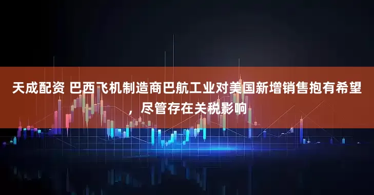 天成配资 巴西飞机制造商巴航工业对美国新增销售抱有希望，尽管存在关税影响