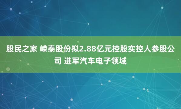 股民之家 嵘泰股份拟2.88亿元控股实控人参股公司 进军汽车电子领域