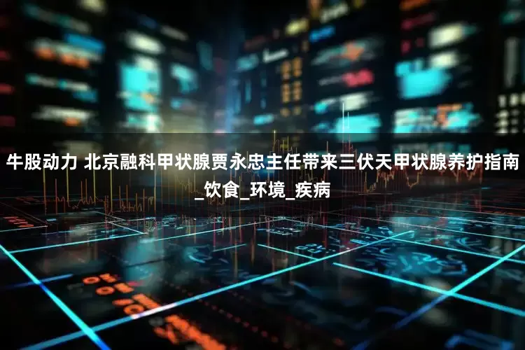 牛股动力 北京融科甲状腺贾永忠主任带来三伏天甲状腺养护指南_饮食_环境_疾病
