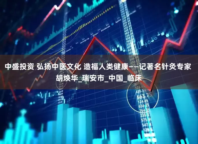 中盛投资 弘扬中医文化 造福人类健康——记著名针灸专家 胡焕华_瑞安市_中国_临床