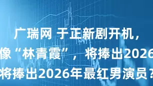 广瑞网 于正新剧开机,女主被指像“林青霞”,将捧出2026年最红男演员?