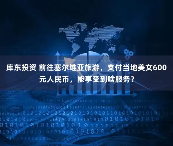 库东投资 前往塞尔维亚旅游,支付当地美女600元人民币,能享受到啥服务?