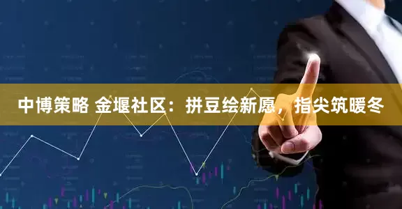 中博策略 金堰社区：拼豆绘新愿，指尖筑暖冬
