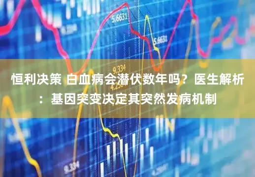 恒利决策 白血病会潜伏数年吗？医生解析：基因突变决定其突然发病机制