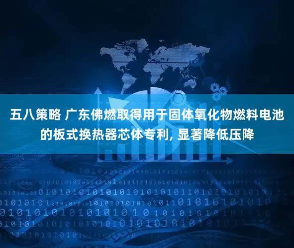 五八策略 广东佛燃取得用于固体氧化物燃料电池的板式换热器芯体专利, 显著降低压降
