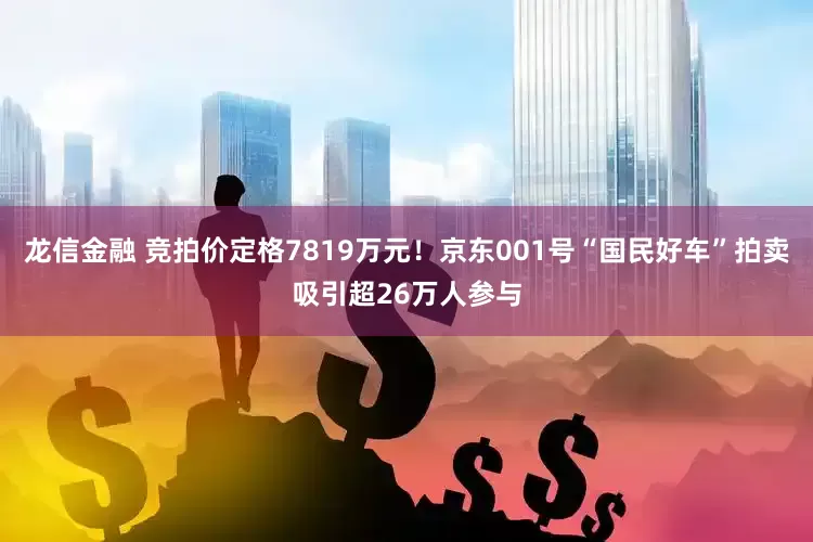 龙信金融 竞拍价定格7819万元！京东001号“国民好车”拍卖吸引超26万人参与