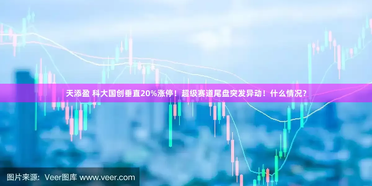 天添盈 科大国创垂直20%涨停！超级赛道尾盘突发异动！什么情况？